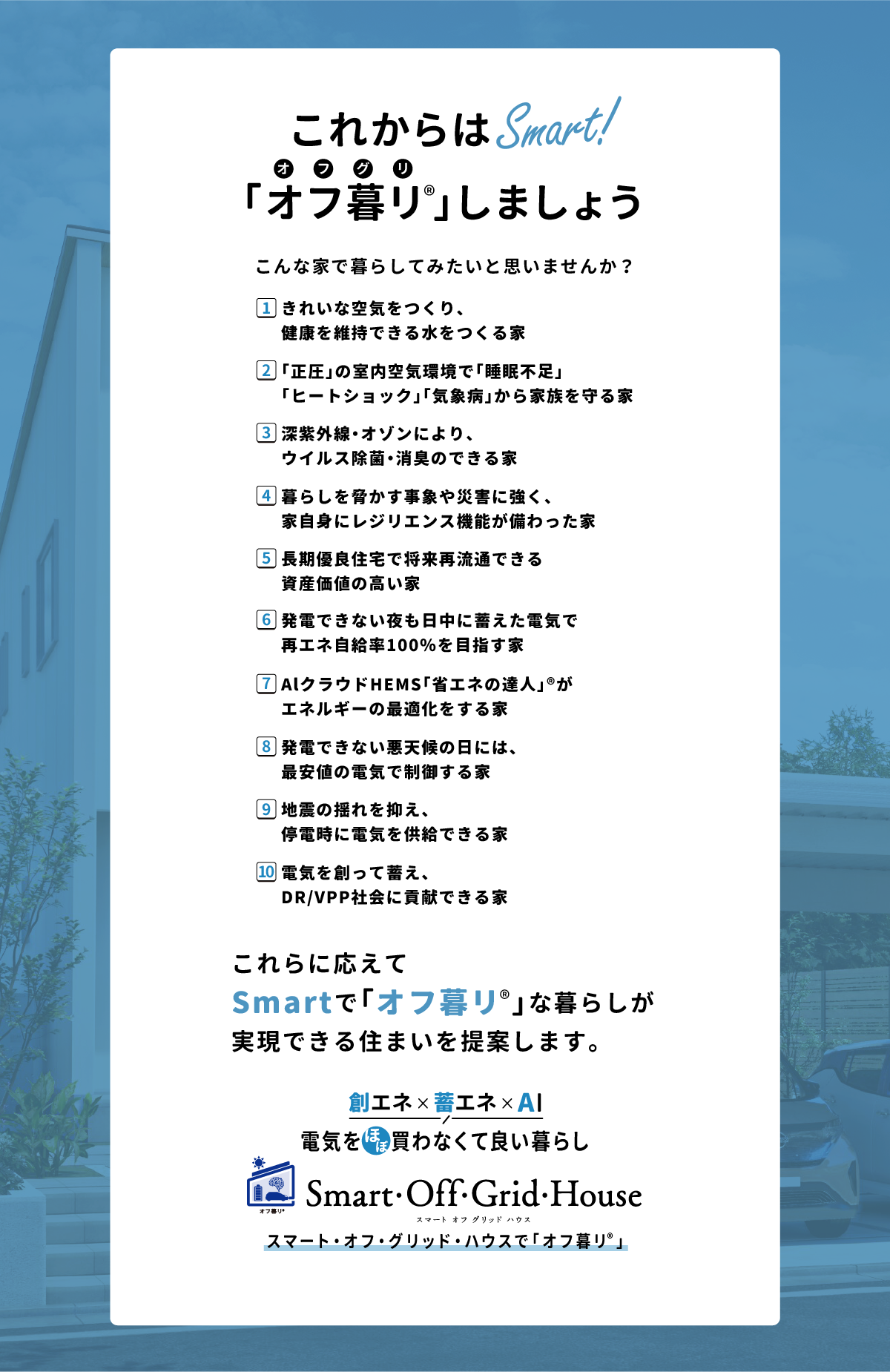 「これからはSmart！こんな家で暮らしてみたいと思いませんか？1.きれいな空気をつくり、健康を維持できる水をつくる家、2.「正圧」の室内空気環境で「睡眠不足」「ヒートショック」「気象病」から家族を守る家、3.深紫外線・オゾンにより、ウイルス除菌・消臭のできる家、4.暮らしを脅かす事象や災害に強く、家自身にレジリエンス機能が備わった家、5.長期優良住宅で将来再流通できる資産価値の高い家、6.発電できない夜も日中に蓄えた電気で再エネ自給率100％を目指す家、7.AlクラウドHEMS「省エネの達人」®がエネルギーの最適化をする家、8.発電できない悪天候の日には、最安値の電気で制御する家、9.地震の揺れを抑え、停電時に電気を供給できる家、10.電気を創って蓄え、DR/VPP社会に貢献できる家
…これらに応えてSmartで「オフ暮リ」な暮らしが実現できる住まいを提案します。「創エネ＆蓄エネ 電気をほぼ買わなくて良い暮らし」スマート・オフ・グリッド・ハウスで「オフ暮リ」 